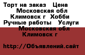 Торт на заказ › Цена ­ 650 - Московская обл., Климовск г. Хобби. Ручные работы » Услуги   . Московская обл.,Климовск г.